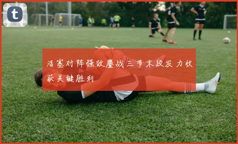 活塞对阵强敌鏖战三节末段发力收获关键胜利