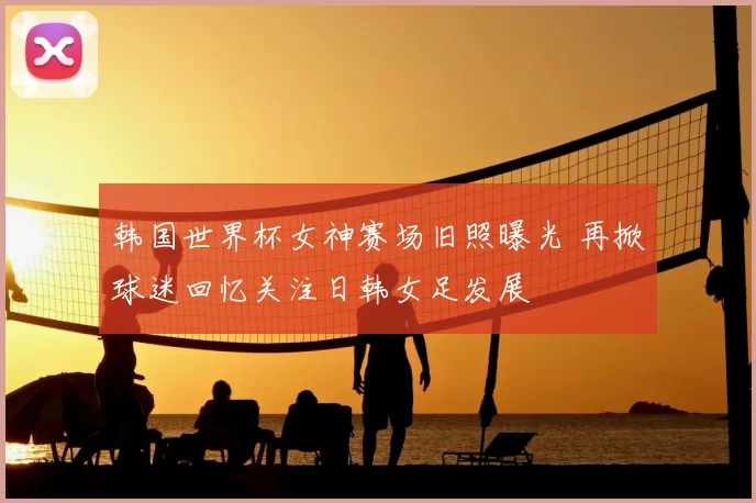 韩国世界杯女神赛场旧照曝光 再掀球迷回忆关注日韩女足发展