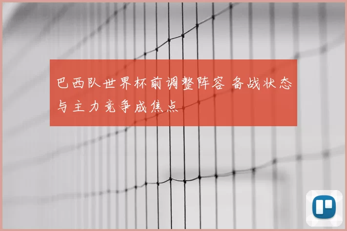 巴西队世界杯前调整阵容 备战状态与主力竞争成焦点
