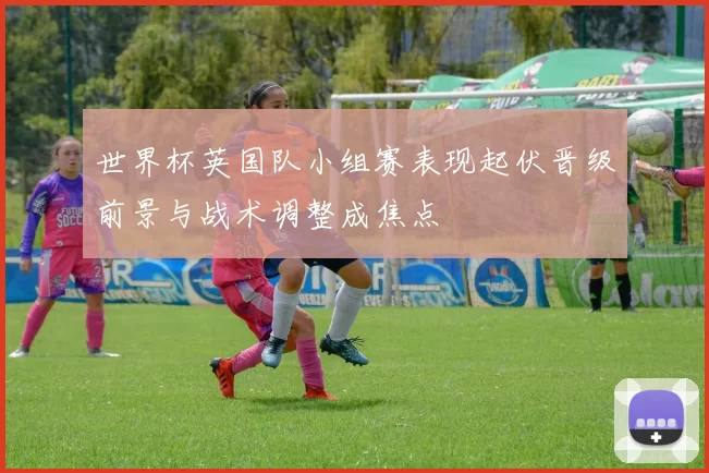 世界杯英国队小组赛表现起伏晋级前景与战术调整成焦点