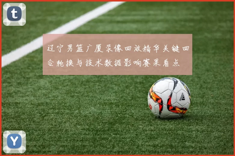 辽宁男篮广厦录像回放精华关键回合轮换与技术数据影响赛果看点