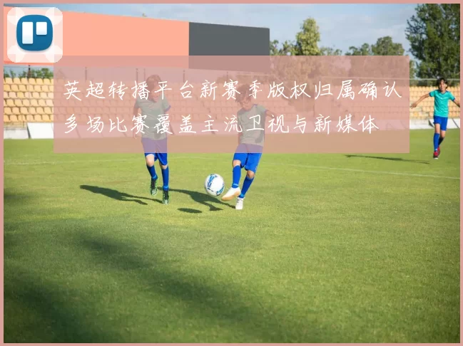英超转播平台新赛季版权归属确认多场比赛覆盖主流卫视与新媒体