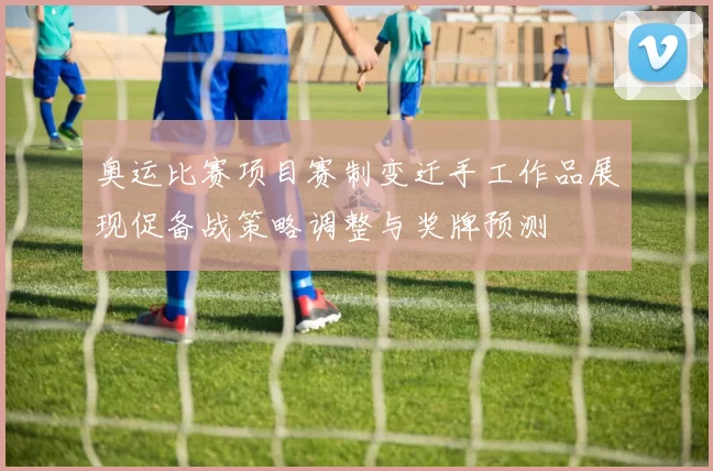 奥运比赛项目赛制变迁手工作品展现促备战策略调整与奖牌预测