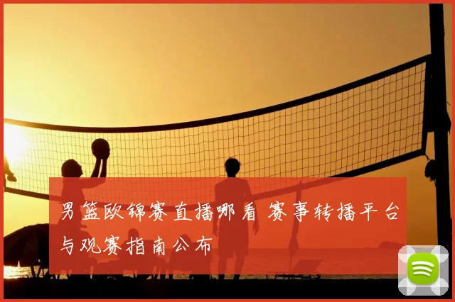 男篮欧锦赛直播哪看 赛事转播平台与观赛指南公布