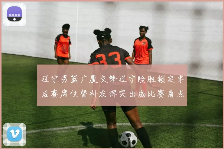 辽宁男篮广厦交锋辽宁险胜锁定季后赛席位替补发挥突出成比赛看点