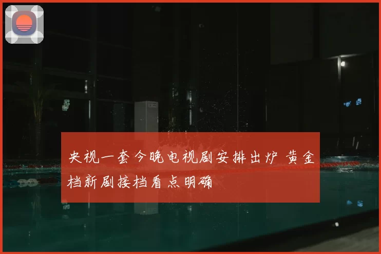 央视一套今晚电视剧安排出炉 黄金档新剧接档看点明确