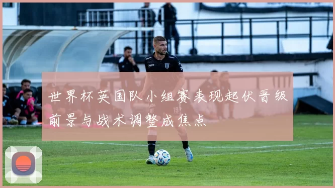 世界杯英国队小组赛表现起伏晋级前景与战术调整成焦点