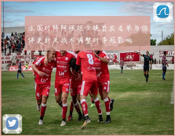 法国对阵阿根廷今晚首发名单与伤停更新及战术调整对争冠影响
