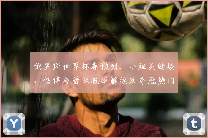俄罗斯世界杯赛预测：小组关键战、伤停与晋级概率解读及夺冠热门变化看点