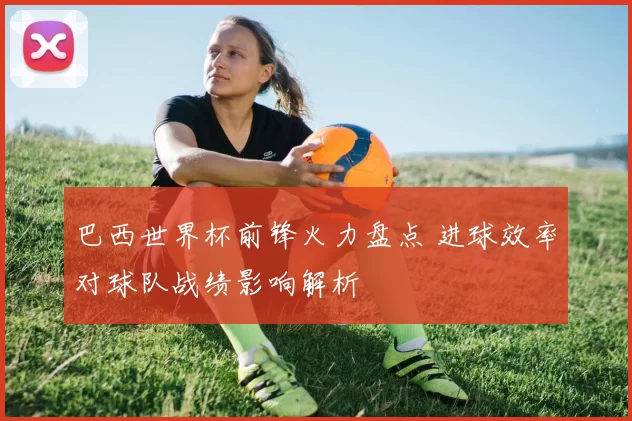 巴西世界杯前锋火力盘点 进球效率对球队战绩影响解析