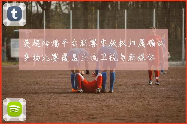 英超转播平台新赛季版权归属确认多场比赛覆盖主流卫视与新媒体