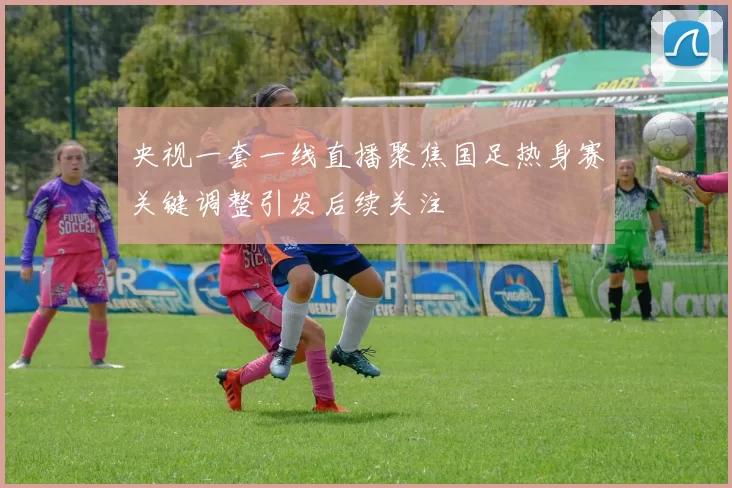 央视一套一线直播聚焦国足热身赛关键调整引发后续关注