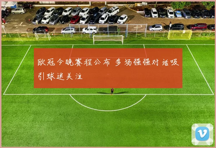 欧冠今晚赛程公布 多场强强对话吸引球迷关注