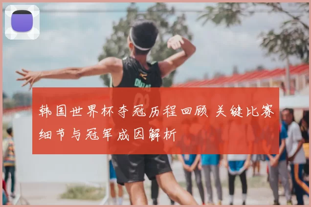 韩国世界杯夺冠历程回顾 关键比赛细节与冠军成因解析