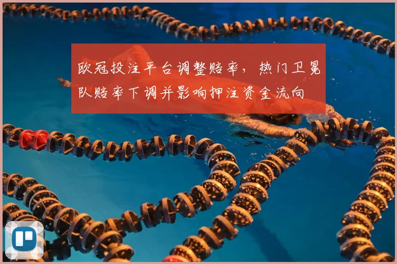 欧冠投注平台调整赔率，热门卫冕队赔率下调并影响押注资金流向