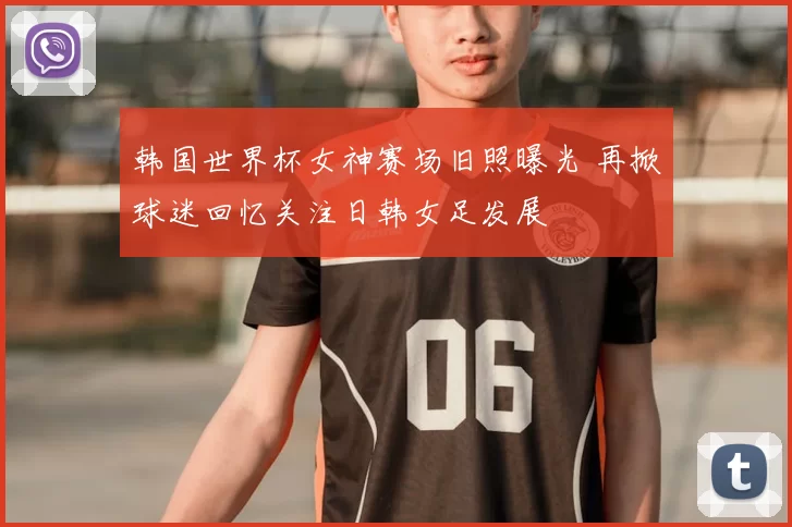 韩国世界杯女神赛场旧照曝光 再掀球迷回忆关注日韩女足发展