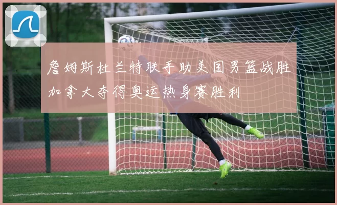 詹姆斯杜兰特联手助美国男篮战胜加拿大夺得奥运热身赛胜利