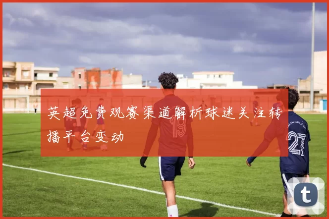 英超免费观赛渠道解析球迷关注转播平台变动
