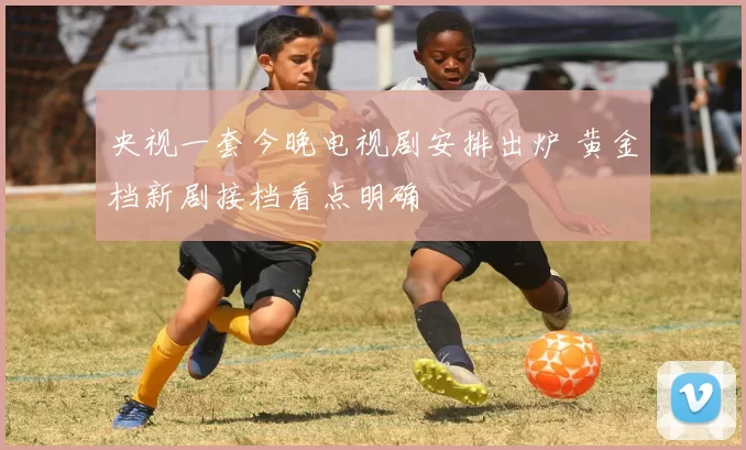 央视一套今晚电视剧安排出炉 黄金档新剧接档看点明确