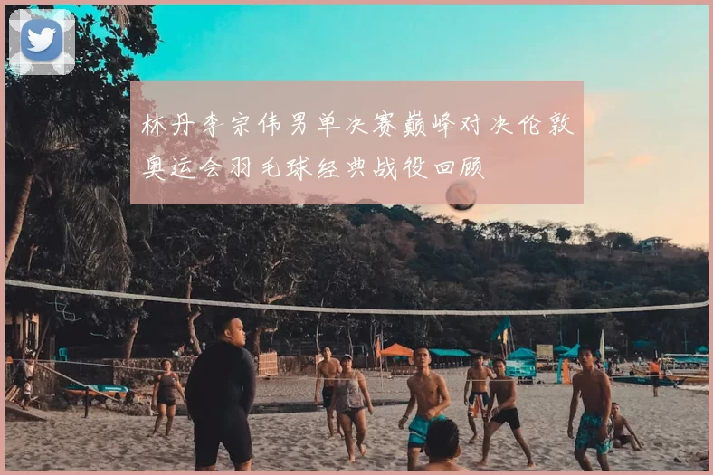 林丹李宗伟男单决赛巅峰对决伦敦奥运会羽毛球经典战役回顾