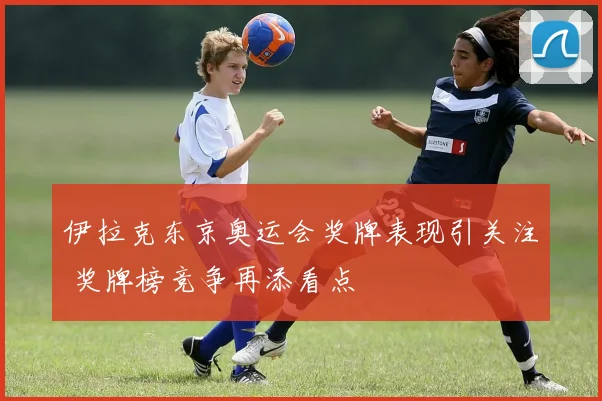 伊拉克东京奥运会奖牌表现引关注 奖牌榜竞争再添看点