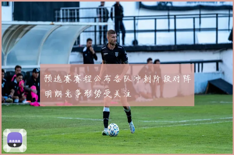 预选赛赛程公布各队冲刺阶段对阵明朗竞争形势受关注
