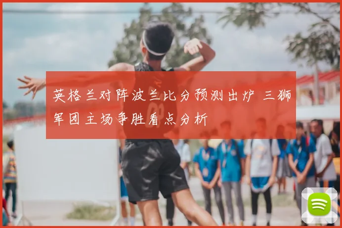 英格兰对阵波兰比分预测出炉 三狮军团主场争胜看点分析