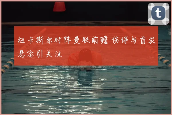 纽卡斯尔对阵曼联前瞻 伤停与首发悬念引关注