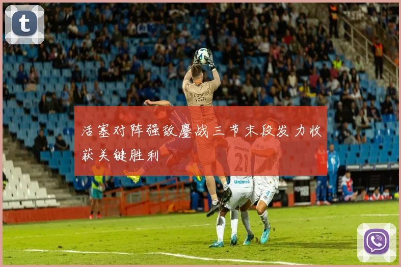 活塞对阵强敌鏖战三节末段发力收获关键胜利